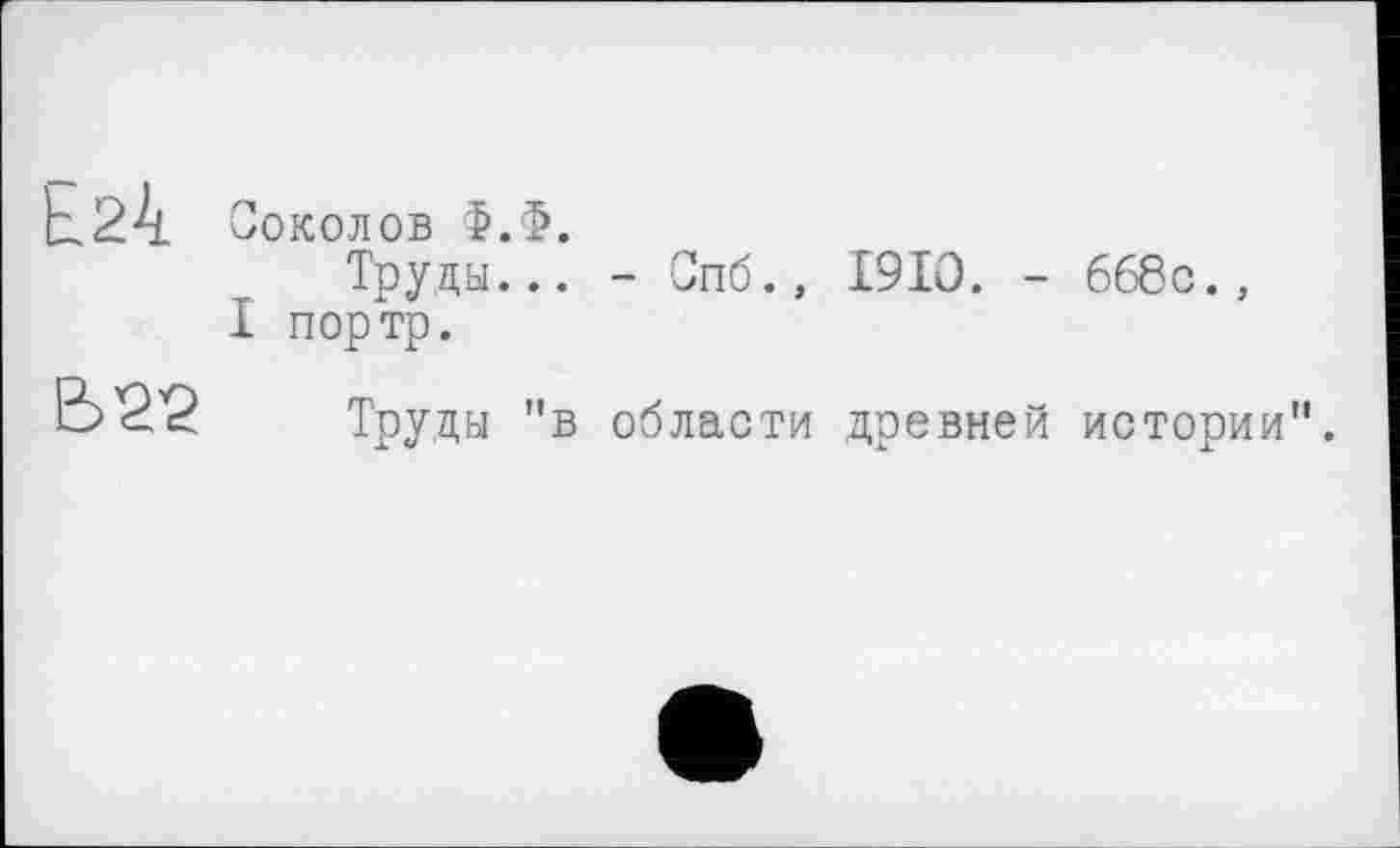 ﻿Соколов Ф.Ф.
Труды... - Опб., 1910. - 668с., I портр.

Труды "в области древней истории".